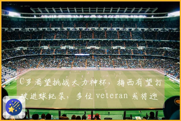 C罗渴望挑战大力神杯，梅西有望打破进球纪录，多位 veteran 或将迎来世界杯告别战