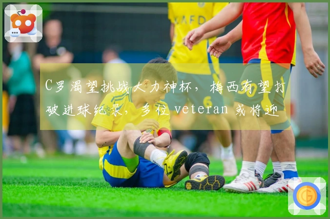 C罗渴望挑战大力神杯，梅西有望打破进球纪录，多位 veteran 或将迎来世界杯告别战